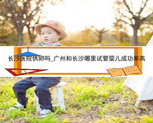长沙医院供卵吗_广州和长沙哪里试管婴儿成功率高