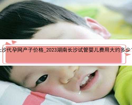 长沙代孕网产子价格_2023湖南长沙试管婴儿费用大约多少？