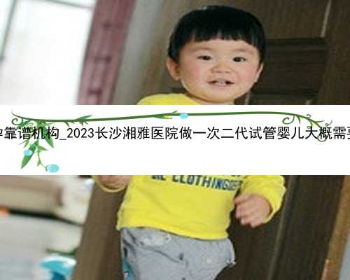 长沙代孕靠谱机构_2023长沙湘雅医院做一次二代试管婴儿大概需要多钱？